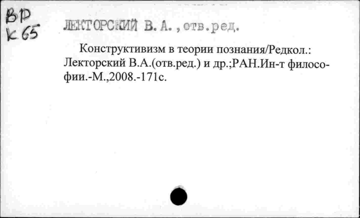 ﻿др
ЛЕКТОРСКИЙ В. А., отв.ред.
Конструктивизм в теории познания/Редкол.: Лекторский В.А.(отв.ред.) и др.;РАН.Ин-т филосо-фии.-М.,2008.-171с.